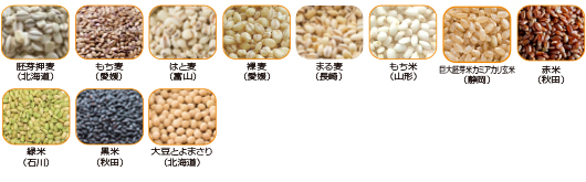 胚芽押麦(北海道)、もち麦(愛媛)、はと麦(富山)、裸麦(愛媛)、まる麦(長崎)、もち米(山形)、巨大胚芽米カミアカリ玄米(静岡)、赤米(秋田)、緑米(石川)、黒米(秋田)、大豆とよまさり(北海道)