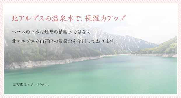 北アルプスの温泉水で、保湿力アップ ベースのお水は通常の精製水ではなく、北アルプス立山連峰の温泉水を使用しております。
